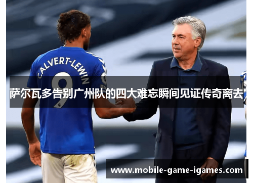 萨尔瓦多告别广州队的四大难忘瞬间见证传奇离去