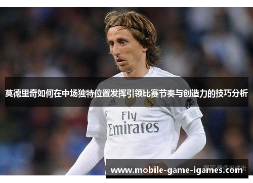 莫德里奇如何在中场独特位置发挥引领比赛节奏与创造力的技巧分析