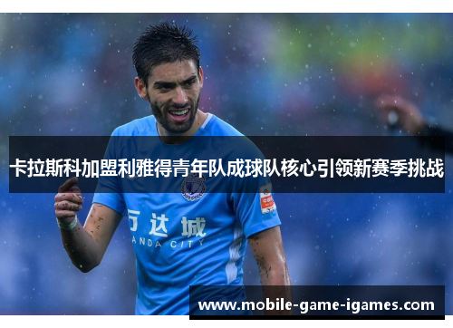 卡拉斯科加盟利雅得青年队成球队核心引领新赛季挑战