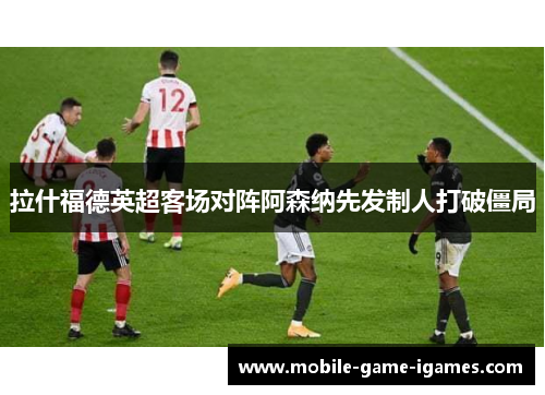 拉什福德英超客场对阵阿森纳先发制人打破僵局